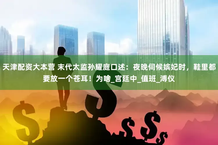 天津配资大本营 末代太监孙耀庭口述：夜晚伺候嫔妃时，鞋里都要放一个苍耳！为啥_宫廷中_值班_溥仪