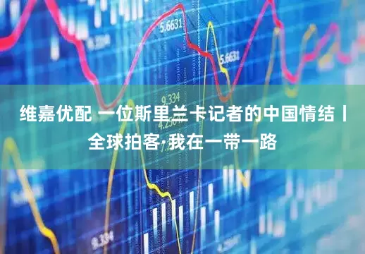 维嘉优配 一位斯里兰卡记者的中国情结丨全球拍客·我在一带一路