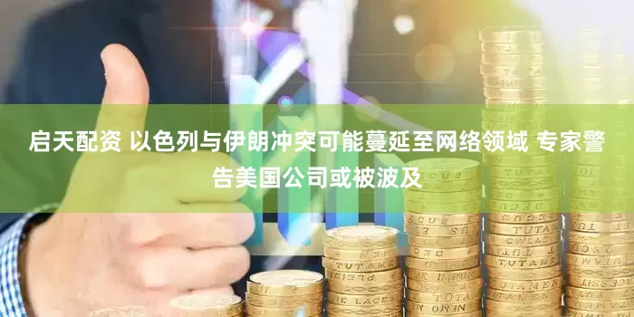 启天配资 以色列与伊朗冲突可能蔓延至网络领域 专家警告美国公司或被波及