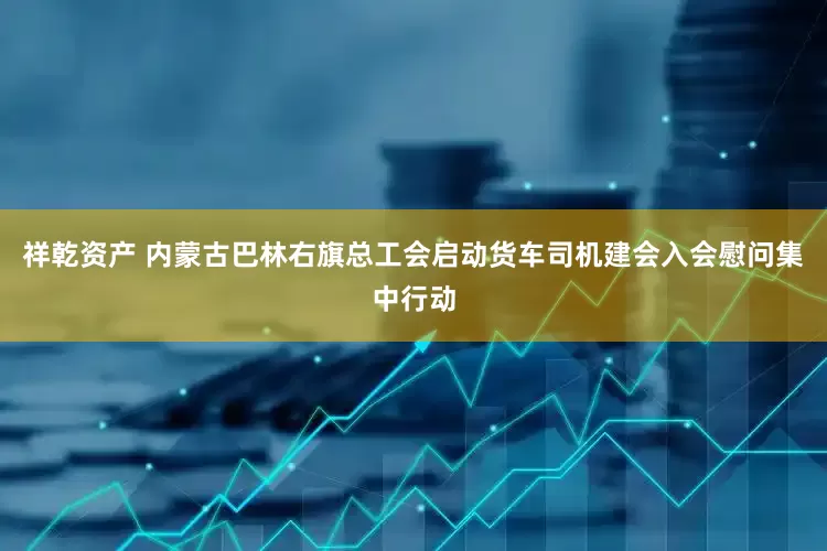 祥乾资产 内蒙古巴林右旗总工会启动货车司机建会入会慰问集中行动