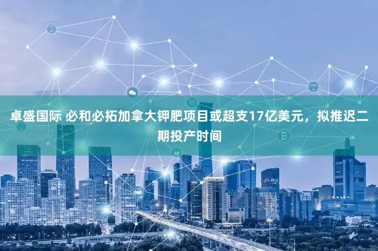 卓盛国际 必和必拓加拿大钾肥项目或超支17亿美元，拟推迟二期投产时间