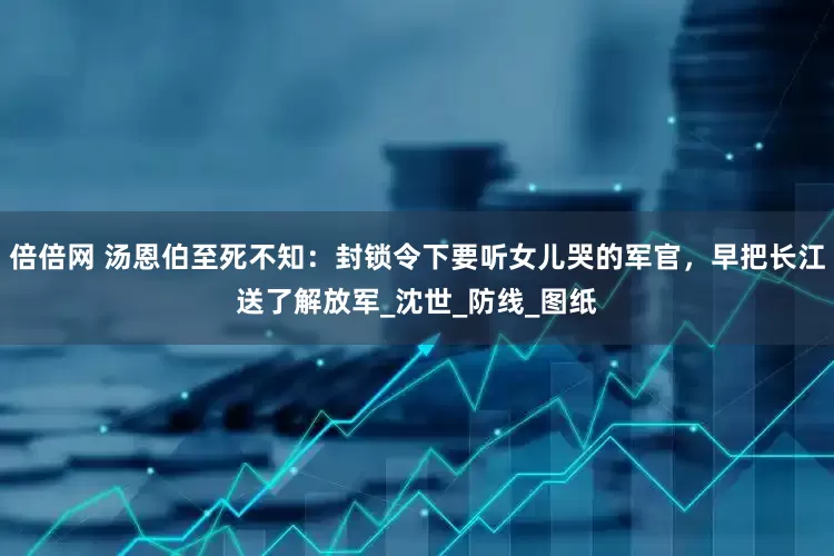 倍倍网 汤恩伯至死不知：封锁令下要听女儿哭的军官，早把长江送了解放军_沈世_防线_图纸