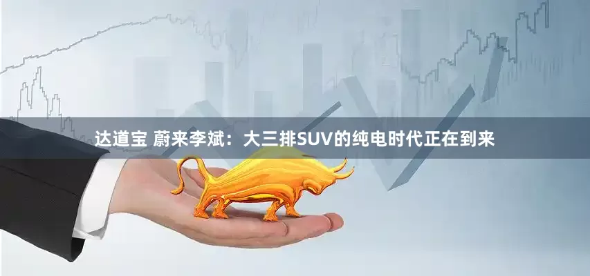 达道宝 蔚来李斌：大三排SUV的纯电时代正在到来