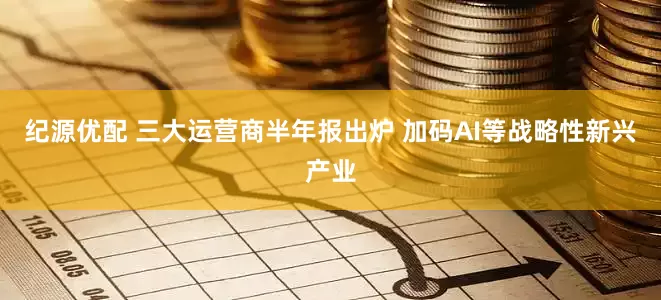 纪源优配 三大运营商半年报出炉 加码AI等战略性新兴产业