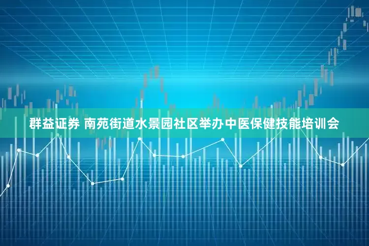 群益证券 南苑街道水景园社区举办中医保健技能培训会