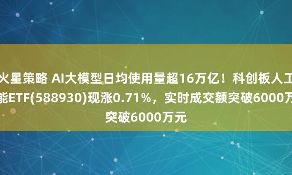 火星策略 AI大模型日均使用量超16万亿！科创板人工智能ETF(588930)现涨0.71%，实时成交额突破6000万元