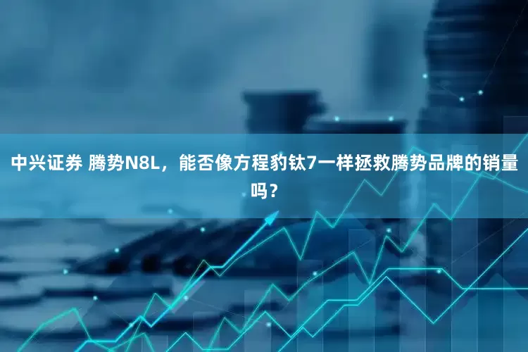 中兴证券 腾势N8L，能否像方程豹钛7一样拯救腾势品牌的销量吗？