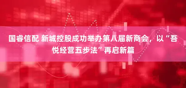 国睿信配 新城控股成功举办第八届新商会，以“吾悦经营五步法”再启新篇