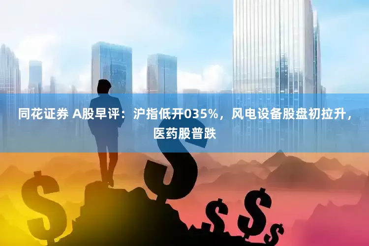 同花证券 A股早评：沪指低开035%，风电设备股盘初拉升，医药股普跌