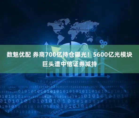 数魅优配 券商700亿持仓曝光！5600亿光模块巨头遭中信证券减持