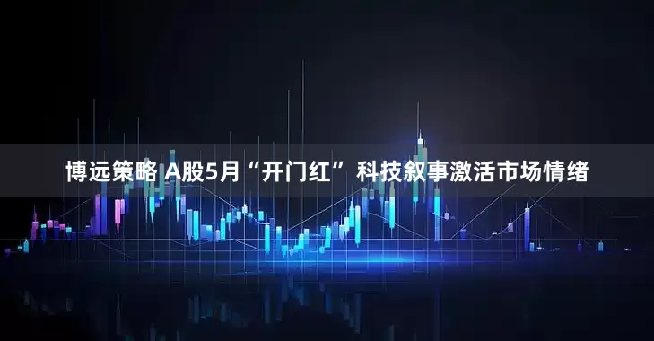 博远策略 A股5月“开门红” 科技叙事激活市场情绪